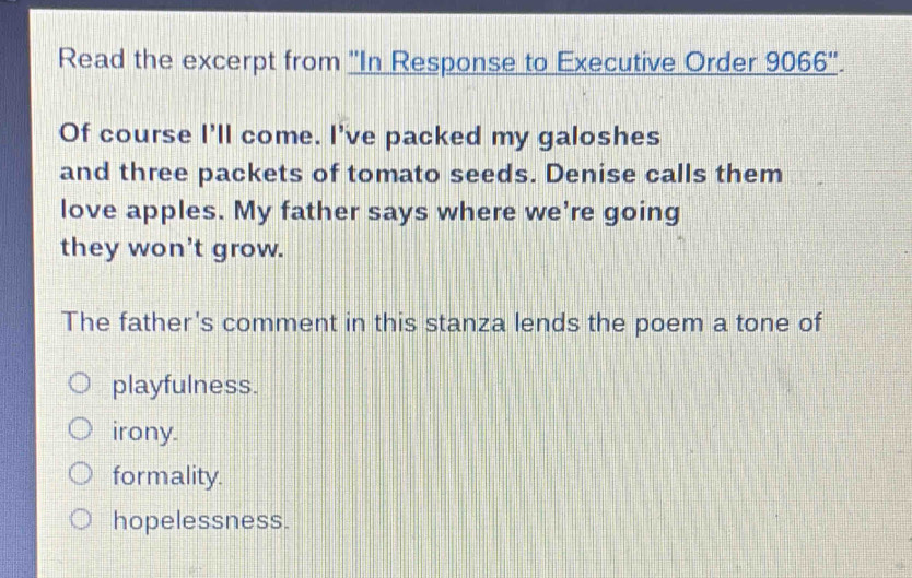 Read the excerpt from ''In Response to Executive Order 9066 ''.
Of course I'll come. I've packed my galoshes
and three packets of tomato seeds. Denise calls them
love apples. My father says where we're going
they won't grow.
The father's comment in this stanza lends the poem a tone of
playfulness.
irony.
formality.
hopelessness.