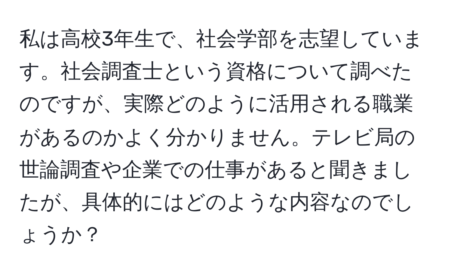 私は高校3年生で、社会学部を志望しています。社会調査士という資格について調べたのですが、実際どのように活用される職業があるのかよく分かりません。テレビ局の世論調査や企業での仕事があると聞きましたが、具体的にはどのような内容なのでしょうか？