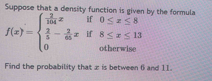 Suppose that a density function is giv by the formula
f(x)=beginarrayl  2/104 xif0≤ x≤ 8  2/5 - 2/65 xif8≤ x≤ 13 0otherwiseendarray.
Find the probability that x is between 6 and 11.