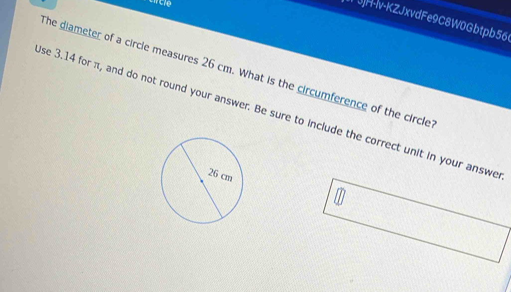 circle 
3)H-lv-KZJxvdFe9C8W0Gbtpb56 
The diameter of a circle measures 26 cm. What is the circumference of the circle 
se 3.14 for π, and do not round your answer. Be sure to include the correct unit in your answe