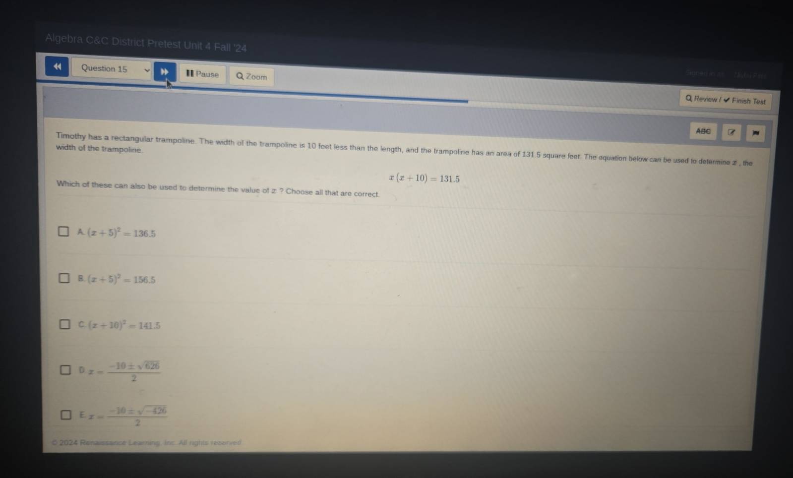 Algebra C&C District Pretest Unit 4 Fall '24
4 Question 15 € Pause Q Zoom
Signed in a ___ hyl al Pil
Q Review / Finish Test
ABC B
width of the trampoline.
Timothy has a rectangular trampoline. The width of the trampoline is 10 feet less than the length, and the trampoline has an area of 131.5 square feet. The equation below can be used to determine 2 , the
x(x+10)=131.5
Which of these can also be used to determine the value of z ? Choose all that are correct.
A (x+5)^2=136.5
B. (x+5)^2=156.5
C (x+10)^2=141.5
D x= (-10± sqrt(626))/2 
E x= (-10± sqrt(-426))/2 
0 2024 Renaissance Learning, Inc. All rights reserved