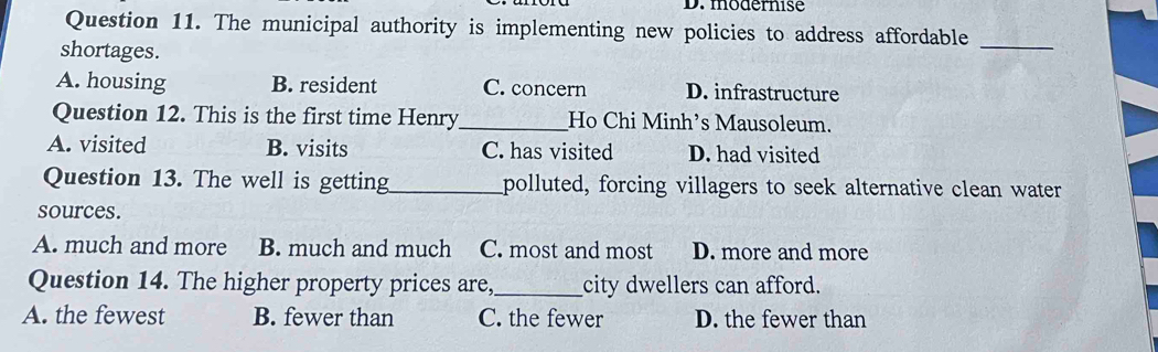 modernise
Question 11. The municipal authority is implementing new policies to address affordable
shortages.
_
A. housing B. resident C. concern D. infrastructure
Question 12. This is the first time Henry_ Ho Chi Minh’s Mausoleum.
A. visited B. visits C. has visited D. had visited
Question 13. The well is getting_ polluted, forcing villagers to seek alternative clean water
sources.
A. much and more B. much and much C. most and most D. more and more
Question 14. The higher property prices are,_ city dwellers can afford.
A. the fewest B. fewer than C. the fewer D. the fewer than