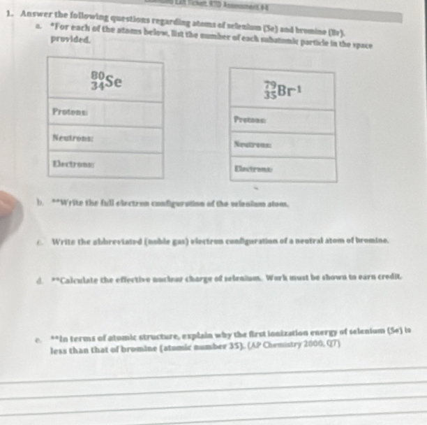 Let lichet, 97D äsomshent 6ộ
1. Answer the following questions regarding atoms of selenium (Se) and bromine (Br).
a. “For each of the atoms below, list the sumber of each substomic particle in the space
provided.
b. **Write the full electron configuration of the veleniam atom.
c. Write the obbreviated (noble gas) electrom configuration of a neotral atom of bromine.
d. **Calculate the effective nucioar charge of seiraium. Work must be shown to earn credit
e. **In terms of atomic structure, explain why the first ionization energy of selenium (Se) is
less than that of bromine (atumic number 35). (AP Chemistry 2000, Q7)
_
_
_
_