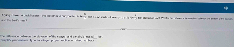 Flying Home A bird flies from the bottom of a canyon that is 76 9/10  feet below sea level to a nest that is 736 7/10  feet above sea level. What is the difference in elevation between the bottom of the canyon 
and the bird's nest? 
The difference between the elevation of the canyon and the bird's nest is □ foot. 
(Simplify your answer. Type an integer, proper fraction, or mixed number.)