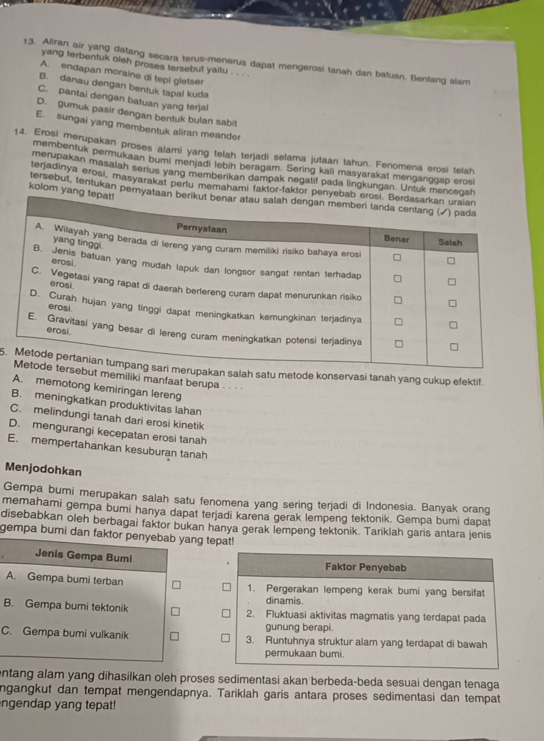 Aliran air yang datang secara terus-menerus dapat mengerosi tanah dan batuan. Bentang alam
yang terbentuk oleh proses tersebut yaitu . . . .
A. endapan moraine di tepi gletser
B. danau dengan bentuk tapal kuda
C. pantai dengan batuan yang terjal
D. gumuk pasir dengan bentuk bulan sabit
E. sungai yang membentuk aliran meander
14. Erosi merupakan proses alami yang telah terjadi selama jutaan tahun. Fenomena erosi telah
membentuk permukaan bumi menjadi lebih beragam. Sering kali masyarakat menganggap erosi
merupakan masalah serius yang memberikan dampak negatif pada lingkungan. Untuk mencegah
terjadinya erosi, masyarakat perlu memahami faktor-faktor pen
kolom yang
tersebut, tentukan pernyat
5.atu metode konservasi tanah yang cukup efektif.
emiliki manfaat berupa . . · ·
A. memotong kemiringan lereng
B. meningkatkan produktivitas lahan
C. melindungi tanah dari erosi kinetik
D. mengurangi kecepatan erosi tanah
E. mempertahankan kesuburan tanah
Menjodohkan
Gempa bumi merupakan salah satu fenomena yang sering terjadi di Indonesia. Banyak orang
memahami gempa bumi hanya dapat terjadi karena gerak lempeng tektonik. Gempa bumi dapat
disebabkan oleh berbagai faktor bukan hanya gerak lempeng tektonik. Tariklah garis antara jenis
gempa bumi dan faktor penyebab yang tepat!
Jenis Gempa Bumi
Faktor Penyebab
A. Gempa bumi terban
1. Pergerakan lempeng kerak bumi yang bersifat
dinamis.
B. Gempa bumi tektonik 2. Fluktuasi aktivitas magmatis yang terdapat pada
gunung berapi.
C. Gempa bumi vulkanik 3. Runtuhnya struktur alam yang terdapat di bawah
permukaan bumi.
entang alam yang dihasilkan oleh proses sedimentasi akan berbeda-beda sesuai dengan tenaga 
ngangkut dan tempat mengendapnya. Tariklah garis antara proses sedimentasi dan tempat
ngendap yang tepat!