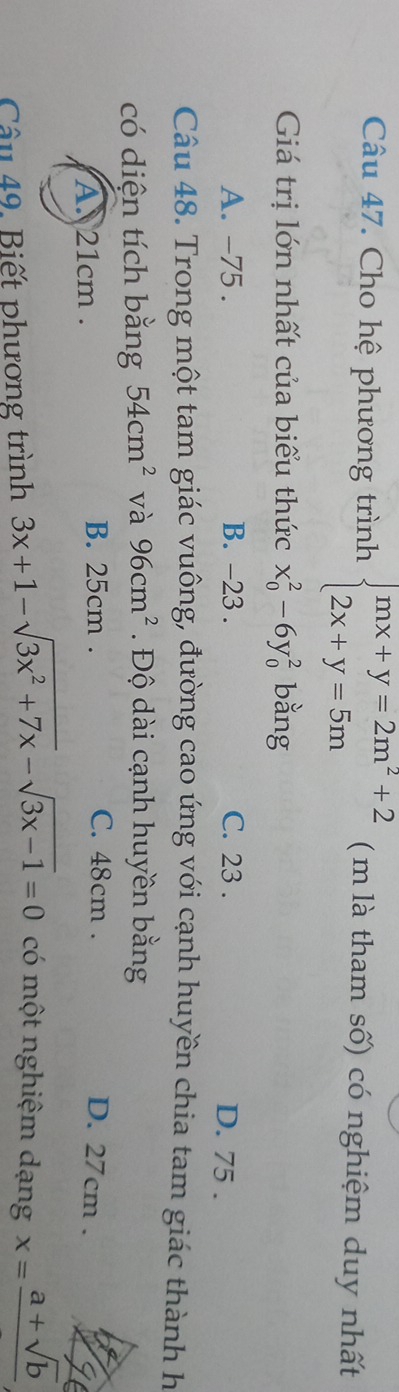 Cho hệ phương trình beginarrayl mx+y=2m^2+2 2x+y=5mendarray. ( m là tham số) có nghiệm duy nhất
Giá trị lớn nhất của biểu thức x_0^(2-6y_0^2 bằng
A. -75. B. -23. C. 23.
D. 75.
Câu 48. Trong một tam giác vuông, đường cao ứng với cạnh huyền chia tam giác thành h
có diện tích bằng 54cm^2) và 96cm^2 Độ dài cạnh huyền bằng
A. 21cm.
B. 25cm. C. 48cm. D. 27cm.
Câu 49. Biết phương trình 3x+1-sqrt(3x^2+7x)-sqrt(3x-1)=0 có một nghiệm dạng x=frac a+sqrt(b)