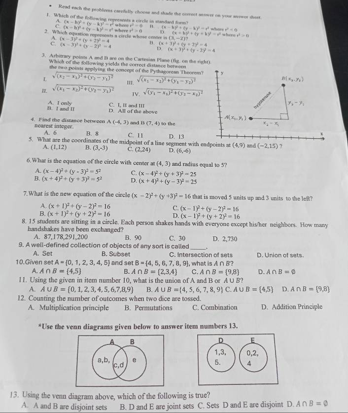 Read each the problems carefully choose and shade the correct answer on your answer sheet.
1. Which of the following represents a circle in standard form?
A (x-h)^2+(y-k)^2=r^2 where r^2=0 B. (x-h)^2+(y-k)^2=r^2 where r^2<0</tex>
(x-h)^2+(y-k)^2=r^2
2. Which equation represents a circle whose center is where x^2>0 D. (x+h)^2+(y+k)^2=r^2 where r^2>0
(3,-2)?
(x-3)^2+(y+2)^2=4 B. (x+3)^2+(y+2)^2=4
(x-3)^2+(y-2)^2=4 D. (x+3)^2+(y-2)^2=4
3. Arbitrary points A and B are on the Cartesian Plane (fig. on the right)
Which of the following yields the correct distance between
the two points applying the concept of the Pythagorean Theorem? y
L sqrt((x_2)-x_1)^2+(y_2-y_1)^2
II. sqrt((x_1)-x_2)^2+(y_2-y_1)^2 III. sqrt((x_1)-x_2)^2+(y_1-y_2)^2
B(x_2,y_2)
IV. sqrt((y_1)-x_1)^2+(y_2-x_2)^2
enuse
A. I only C. I, II and III
y_2-y_1
B. I and II D. All of the above
A(x_1,y_1)
4. Find the distance between A(-4,3) and B(7,4) to the
nearest integer.
x_2-x_1
A. 6 B. 8 C. 11 D. 13
+
5. What are the coordinates of the midpoint of a line segment with endpoints at (4,9) and (-2,15) ?
A. (1,12) B. (3,-3) C. (2,24) D. (6,-6)
6.What is the equation of the circle with center at (4,3) and radius equal to 5?
A. (x-4)^2+(y-3)^2=5^2 C. (x-4)^2+(y+3)^2=25
B. (x+4)^2+(y+3)^2=5^2 D. (x+4)^2+(y-3)^2=25
7.What is the new equation of the circle (x-2)^2+(y+3)^2=16 that is moved 5 units up and 3 units to the left?
A. (x+1)^2+(y-2)^2=16 C. (x-1)^2+(y-2)^2=16
B. (x+1)^2+(y+2)^2=16 D. (x-1)^2+(y+2)^2=16
8. 15 students are sitting in a circle. Each person shakes hands with everyone except his/her neighbors. How many
handshakes have been exchanged?
A. 87,178,291,200 B. 90 C. 30 D. 2,730
9. A well-defined collection of objects of any sort is called_ .
A. Set B. Subset C. Intersection of sets D. Union of sets.
10.Given set A= 0,1,2,3,4,5 and set B= 4,5,6,7,8,9 , what is A∩ B ?
A. A∩ B= 4,5 B. A∩ B= 2,3,4 C. A∩ B= 9,8 D. A∩ B=varnothing
11. Using the given in item number 10, what is the union of A and B or A∪ B 2
A. A∪ B= 0,1,2,3,4,5,6,7,8,9 B. A∪ B= 4,5,6,7,8,9 C. A∪ B= 4,5 D. A∩ B= 9,8
12. Counting the number of outcomes when two dice are tossed.
A. Multiplication principle B. Permutations C. Combination D. Addition Principle
*Use the venn diagrams given below to answer item numbers 13.
13. Using the venn diagram above, which of the following is true?
A. A and B are disjoint sets B. D and E are joint sets C. Sets D and E are disjoint D. A∩ B=varnothing