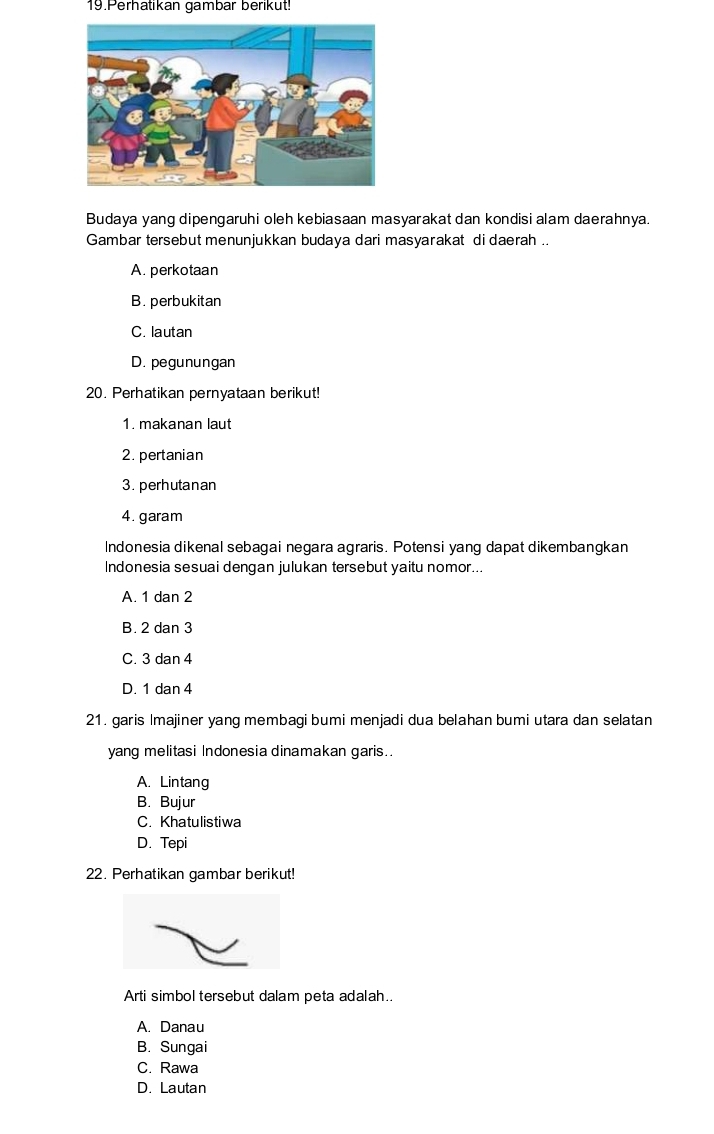 Perhatikan gambar berikut!
Budaya yang dipengaruhi oleh kebiasaan masyarakat dan kondisi alam daerahnya.
Gambar tersebut menunjukkan budaya dari masyarakat di daerah ..
A. perkotaan
B. perbukitan
C. lautan
D. pegunungan
20. Perhatikan pernyataan berikut!
1. makanan laut
2. pertanian
3. perhutanan
4. garam
Indonesia dikenal sebagai negara agraris. Potensi yang dapat dikembangkan
Indonesia sesuai dengan julukan tersebut yaitu nomor...
A. 1 dan 2
B. 2 dan 3
C. 3 dan 4
D. 1 dan 4
21. garis Imajiner yang membagi bumi menjadi dua belahan bumi utara dan selatan
yang melitasi Indonesia dinamakan garis..
A. Lintang
B. Bujur
C. Khatulistiwa
D. Tepi
22. Perhatikan gambar berikut!
Arti simbol tersebut dalam peta adalah..
A. Danau
B. Sungai
C. Rawa
D. Lautan