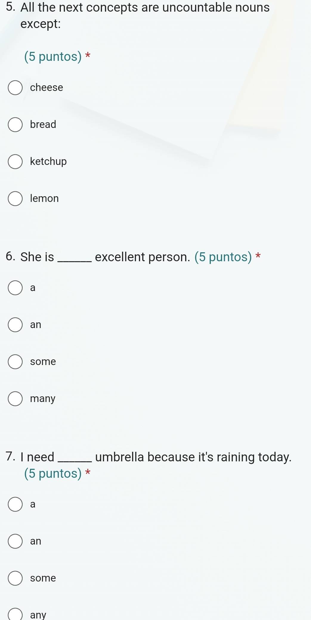 All the next concepts are uncountable nouns
except:
(5 puntos) *
cheese
bread
ketchup
lemon
6. She is _excellent person. (5 puntos) *
a
an
some
many
7. I need_ umbrella because it's raining today.
(5 puntos) *
a
an
some
any