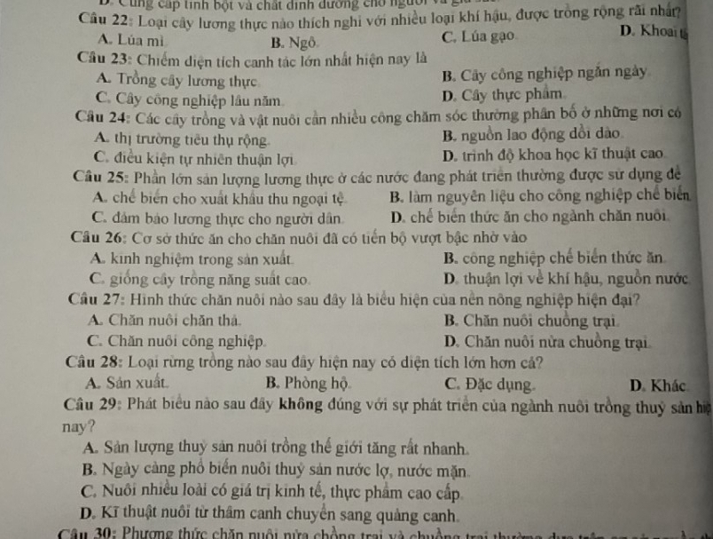 D. Cùng cấp tính bột và chất dịnh dường cho người
Câu 22: Loại cây lương thực nào thích nghi với nhiều loại khí hậu, được trong rộng rãi nhâ?
A. Lúa mì B. Ngô. C. Lúa gạo
D. Khoai t
Cầu 23: Chiếm diện tích canh tác lớn nhất hiện nay là
A. Trồng cây lương thực
B. Cây công nghiệp ngắn ngày
C. Cây công nghiệp lầu năm D. Cây thực phẩm
Câu 24: Các cây trồng và vật nuôi cản nhiều công chăm sóc thường phần bố ở những nơi có
A. thị trường tiêu thụ rộng B. nguồn lao động dổi dào
C. điều kiện tự nhiên thuận lợi D. trình độ khoa học kĩ thuật cao.
Cầu 25: Phần lớn sản lượng lương thực ở các nước đang phát triển thường được sử dụng đề
A. chế biển cho xuất khẩu thu ngoại tệ B. làm nguyên liệu cho công nghiệp chế biển
C. đâm bảo lương thực cho người dân D. chế biển thức ăn cho ngành chăn nuôi
Cầu 26: Cơ sở thức ăn cho chăn nuôi đã có tiến bộ vượt bậc nhờ vào
A. kinh nghiệm trong sản xuất B. công nghiệp chế biển thức ăn
C. giống cây trồng năng suất cao. D. thuận lợi về khí hậu, nguồn nước
Cầu 27: Hình thức chăn nuôi nào sau đây là biểu hiện của nền nông nghiệp hiện đại?
A. Chăn nuôi chăn thả. B. Chăn nuôi chuồng trại
C. Chăn nuổi công nghiệp D. Chăn nuôi nửa chuồng trại
Cầu 28: Loại rừng trồng nào sau đây hiện nay có diện tích lớn hơn cả?
A Sản xuất B. Phòng hộ C. Đặc dụng D. Khác
Câu 29: Phát biểu nào sau đây không đúng với sự phát triển của ngành nuôi trồng thuỷ sản ha
nay?
A. Sản lượng thuy sản nuôi trồng thế giới tăng rất nhanh
B. Ngày càng phổ biến nuôi thuỷ sản nước lợ, nước mặn.
C. Nuôi nhiều loài có giá trị kinh tế, thực phẩm cao cấp
D. Kĩ thuật nuôi từ thâm canh chuyển sang quảng canh.
Câu 30: Phượng thức chăn nuội nửa chồng trai và ch