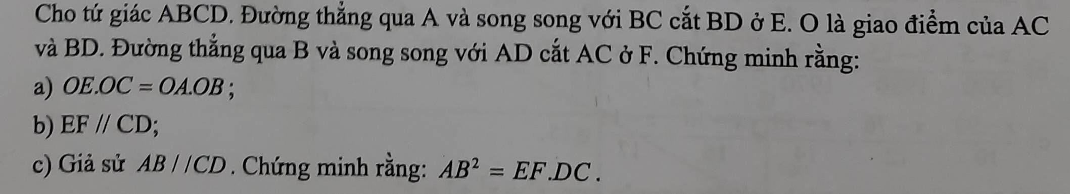 Cho tứ giác ABCD. Đường thẳng qua A và song song với BC cắt BD ở E. O là giao điểm của AC
và BD. Đường thẳng qua B và song song với AD cắt AC ở F. Chứng minh rằng: 
a) OE.OC=OA.OB; 
b) EF//CD; 
c) Giả sử AB//CD. Chứng minh rằng: AB^2=EF.DC.