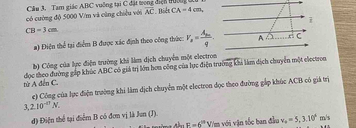 Tam giác ABC vuông tại C đặt trong điện trường đc 
có cường độ 5000 V/m và cùng chiều với overline AC. Biết CA=4cm, 
E
CB=3cm. 
a) Điện thể tại điểm B được xác định theo công thức: V_B=frac A_B∈fty q. 
A 
C 
b) Công của lực điện trường khi làm dịch chuyển một electron 
đọc theo đường gấp khúc ABC có giá trị lớn hơn công của lực điện trường khi làm dịch chuyển một electron 
từ A đến C. 
c) Công của lực điện trường khi làm dịch chuyển một electron dọc theo đường gấp khúc ACB có giá trị
3,2.10^(-17)N. 
d) Điện thế tại điểm B có đơn vị là Jun (J). 
ưà ng đền F=6^(10)V/m với vận tốc ban đầu v_o=5,3.10^6m/s