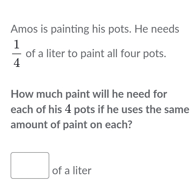 Amos is painting his pots. He needs
 1/4  of a liter to paint all four pots. 
How much paint will he need for 
each of his 4 pots if he uses the same 
amount of paint on each?
□ of a liter