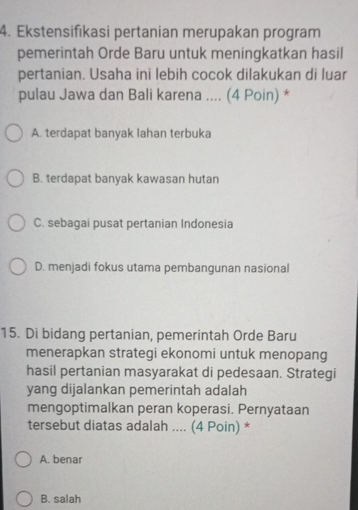 Ekstensifıkasi pertanian merupakan program
pemerintah Orde Baru untuk meningkatkan hasil
pertanian. Usaha ini lebih cocok dilakukan di luar
pulau Jawa dan Bali karena .... (4 Poin) *
A. terdapat banyak lahan terbuka
B. terdapat banyak kawasan hutan
C. sebagai pusat pertanian Indonesia
D. menjadi fokus utama pembangunan nasional
15. Di bidang pertanian, pemerintah Orde Baru
menerapkan strategi ekonomi untuk menopang
hasil pertanian masyarakat di pedesaan. Strategi
yang dijalankan pemerintah adalah
mengoptimalkan peran koperasi. Pernyataan
tersebut diatas adalah .... (4 Poin) *
A. benar
B. salah