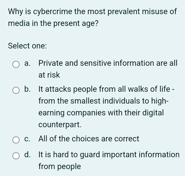 Why is cybercrime the most prevalent misuse of
media in the present age?
Select one:
a. Private and sensitive information are all
at risk
b. It attacks people from all walks of life -
from the smallest individuals to high-
earning companies with their digital
counterpart.
c. All of the choices are correct
d. It is hard to guard important information
from people