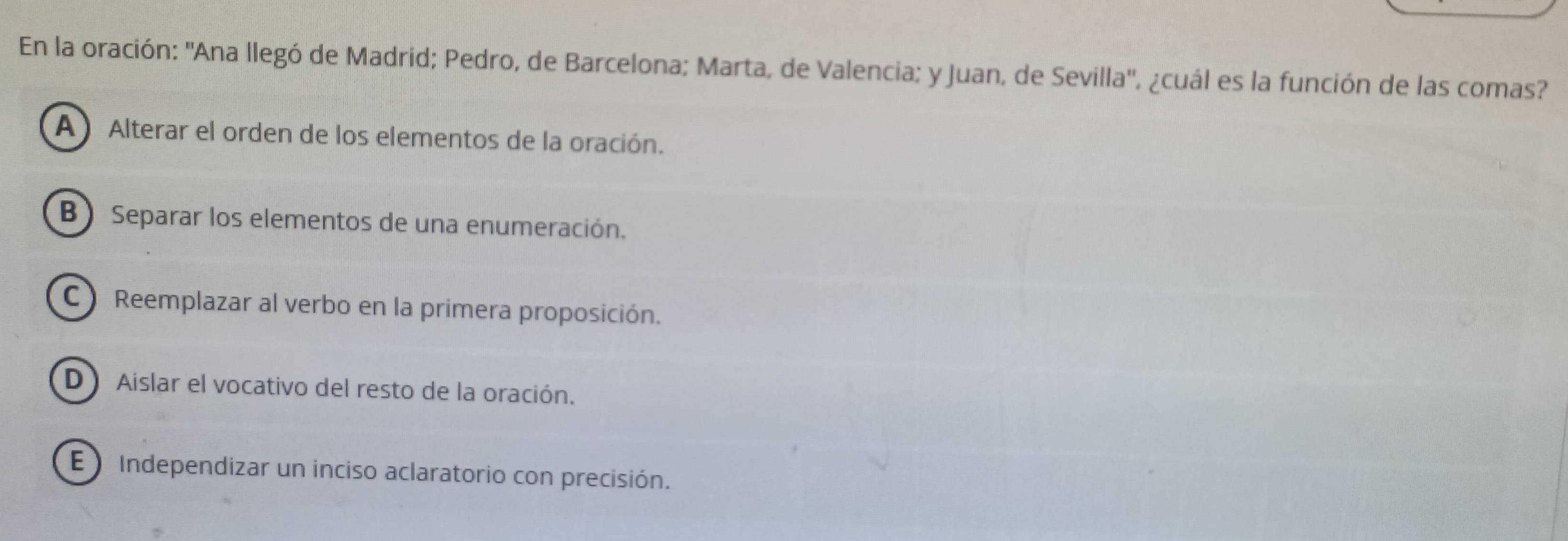 En la oración: ''Ana llegó de Madrid; Pedro, de Barcelona; Marta, de Valencia; y Juan, de Sevilla'', ¿cuál es la función de las comas?
A) Alterar el orden de los elementos de la oración.
B) Separar los elementos de una enumeración.
C Reemplazar al verbo en la primera proposición.
D) Aislar el vocativo del resto de la oración.
E )Independizar un inciso aclaratorio con precisión.