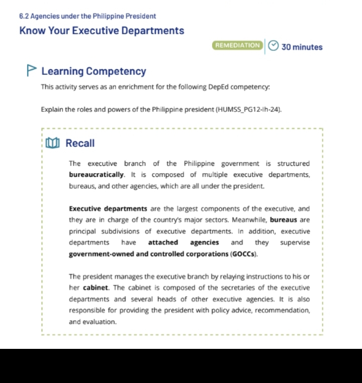 6.2 Agencies under the Philippine President 
Know Your Executive Departments 
REMEDIATION 30 minutes 
Learning Competency 
This activity serves as an enrichment for the following DepEd competency: 
Explain the roles and powers of the Philippine president (HUMSS_PG12-|h-24). 
Recall 
The executive branch of the Philippine government is structured 
bureaucratically. It is composed of multiple executive departments, 
bureaus, and other agencies, which are all under the president. 
Executive departments are the largest components of the executive, and 
they are in charge of the country's major sectors. Meanwhile, bureaus are 
principal subdivisions of executive departments. In addition, executive 
departments have attached agencies and they supervise 
government-owned and controlled corporations (GOCCs). 
The president manages the executive branch by relaying instructions to his or 
her cabinet. The cabinet is composed of the secretaries of the executive 
departments and several heads of other executive agencies. It is also 
responsible for providing the president with policy advice, recommendation, 
and evaluation.