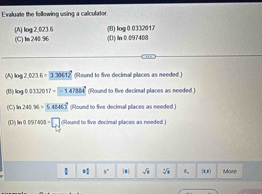 Evaluate the following using a calculator.
(A) log 2,023.6 (B) log 0.0332017
(C) In 240.96 (D) In 0.097408
(A) log 2,023.6=3.30612 (Round to five decimal places as needed.)
(B) log 0.0332017=-1.47884 (Round to five decimal places as needed.)
(C) ln 240.96=5.48463 (Round to five decimal places as needed.)
(D) ln 0.097408=□ (Roundtofive five decimal places as needed.)
 □ /□   □  □ /□   □^(□) □ sqrt(□ ) sqrt[□](□ ) ". (8,8) More