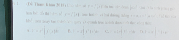 su 2. (Đề Tham Khảo 2018) Cho hàm số y=f(x) liên tục trên đoạn [a,b]. Goi D là hình pháng giới
hạn bởi đồ thị hàm số y=f(x) , truc hoành vá hai đường thắng x=a, x=b(a∈ b) Thể tích của
khổi tròn xoay tạo thành khi quay D quanh trục hoành được tinh theo công thức:
A. V=π^2∈t f(xf(x B. V=π ∈tlimits f^3(x)dx C. V=2π ∈tlimits f^2(x)dx D. y=x^2∈t f'(t)dt