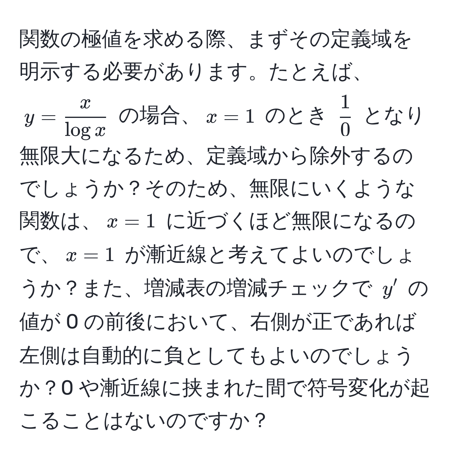 関数の極値を求める際、まずその定義域を明示する必要があります。たとえば、$y= x/log x $ の場合、$x=1$ のとき $ 1/0 $ となり無限大になるため、定義域から除外するのでしょうか？そのため、無限にいくような関数は、$x=1$ に近づくほど無限になるので、$x=1$ が漸近線と考えてよいのでしょうか？また、増減表の増減チェックで $y'$ の値が 0 の前後において、右側が正であれば左側は自動的に負としてもよいのでしょうか？0 や漸近線に挟まれた間で符号変化が起こることはないのですか？