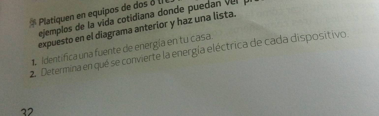 Platiquen en equipos de dos o t e 
ejemplos de la vida cotidiana donde pueda r 
expuesto en el diagrama anterior y haz una lista. 
Identifica una fuente de energía en tu casa. 
2. Determina en qué se convierte la energía eléctrica de cada dispositivo. 
32