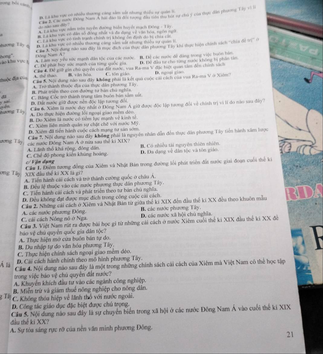 trong bối cánh
D. Là khu vực có nhiều thương căng sằm uất nhưng thiếu sự quân li.
do não sau đây? Cần 2, Các nước Đông Nam Á hải đào là đổi tượng đầu tiên thu hút sự chú ý của thực dân phương Tây vì l
A Là khu vực nằm trên tuyển đường biên huyết mạch Đông - Tây.
B. Là khu vực có dân số đông nhất và đa dang về văn hóa, ngôn ngữ
C. Là khu vực có tỉnh tranh chính trị không ôn định do bị chia cất.
phương Tây dị D. Lá khu vực có nhiều thương cáng sằm uất nhưng thiếu sự quản lí.
hong". Đồng Nam Á? Cầu 3. Nội dung nào sau đây là mục đích của thực dân phương Tây khi thực hiện chính sách ''chia đệ trị'' ở
vào khu vực hị A. Làm suy yếu sức mạnh dân tộc của các nước. B. Để các nước để dàng trong việc buôn bán.
C. Để phát huy sức mạnh của từng quốc gia. D. Để đầu từ cho từng nước không bị phân tân.
Câu 4. Để giữ gìn chủ quyền của đất nước, vua Ra-ma V đặc biệt quan tâm đến chính sách
đhuộc địa của A. thể thao. B. văn hóa C. tôn giáo. D. ngoại giao.
Câu 5. Nội đung nào sau đây không phái là kết quá cuộc cái cách của vua Ra-ma V ở Xiêm?
A. Trở thành thuộc địa của thực dân phương Tây.
B. Phát triển theo con đường tư bản chủ nghĩa.
đã C. Băng Cốc trở thành trung tâm buôn bán sầm uất.
y sai.
D. Đất nước giữ được nền độc lập tương đối.
uyển.
Câu 6. Xiêm là nước duy nhất ở Đông Nam Á giữ được độc lập tương đối về chính trị vì lí do nào sau đây?
Tương Tây A. Do thực hiện đường lối ngoại giao mêm dẻo.
B. Do Xiêm là nước có tiểm lực mạnh về kinh tế.
C. Xiêm liên minh quân sự chặt chẽ với nước Mỹ.
D. Xiêm đã tiến hành cuộc cách mạng tư sản sớm.
Câu 7. Nội dung nào sau đây không phái là nguyên nhân dẫn đến thực dân phương Tây tiến hành xâm lược
ương Tây các nước Đông Nam Á ở nữa sau thể ki XIX?
A. Lãnh thổ khá rộng, đông dân. B. Có nhiều tài nguyên thiên nhiên.
C. Chế độ phong kiến khủng hoảng. D. Đa dạng về dân tộc và tôn giáo.
c/ Vận dụng
Câu 1. Điểm tương đồng của Xiêm và Nhật Bản trong đường lối phát triển đất nước giai đoạn cuối thể ki
ơng Tây XIX đầu thế ki XX là gì?
A. Tiến hành cải cách và trở thành cường quốc ở châu Á.
B. Đều lệ thuộc vào các nước phương thực dân phương Tây.
C. Tiến hành cải cách và phát triển theo tư bản chủ nghĩa.
D. Đều không đạt được mục đích trong công cuộc cải cách.
Cầu 2. Những cái cách ở Xiêm và Nhật Bản từ giữa thế kỉ XIX đến đầu thế ki XX đều theo khuôn mẫu
A. các nước phương Đông. B. các nước phương Tây.
C. cải cách Nông nô ở Nga. D. các nước xã hội chủ nghĩa.
Cầu 3. Việt Nam rút ra được bài học gì từ những cải cách ở nước Xiêm cuối thế ki XIX đầu thế ki XX đề
báo vệ chủ quyển quốc gia dân tộc?
A. Thực hiện mở cửa buôn bán tự do.
B. Du nhập tự do văn hóa phương Tây.
C. Thực hiện chính sách ngoại giao mềm dẻo.
D. Cải cách hành chính theo mô hình phương Tây.
Á là Câu 4. Nội dung nào sau đây là một trong những chính sách cải cách của Xiêm mà Việt Nam có thể học tập
trong việc bảo vệ chủ quyền đất nước?
A. Khuyến khích đầu từ vào các ngành công nghiệp.
B. Miễn trừ và giảm thuế nông nghiệp cho nông dân.
g Tây C. Không thỏa hiệp về lãnh thổ với nước ngoài.
D. Công tác giáo dục đặc biệt được chú trọng.
Câu 5. Nội dung nào sau đây là sự chuyển biến trong xã hội ở các nước Đông Nam Á vào cuối thế ki XIX
đầu thế ki XX?
A. Sự tỏa sáng rực rỡ của nền văn minh phương Đông.
21