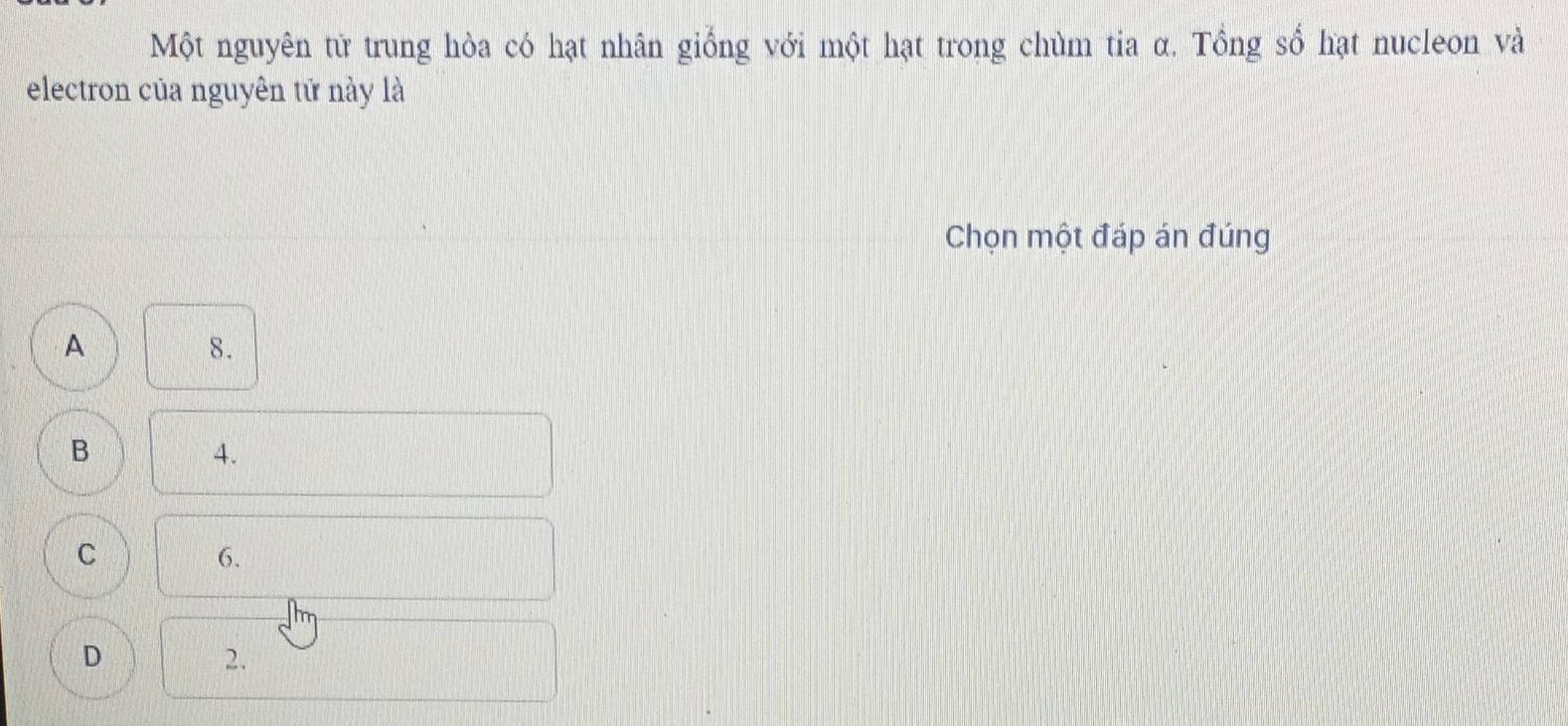 Một nguyên tử trung hòa có hạt nhân giống với một hạt trong chùm tia α. Tổng số hạt nucleon và
electron của nguyên tữ này là
Chọn một đáp án đúng
A
8.
B
4.
C
6.
D
2.