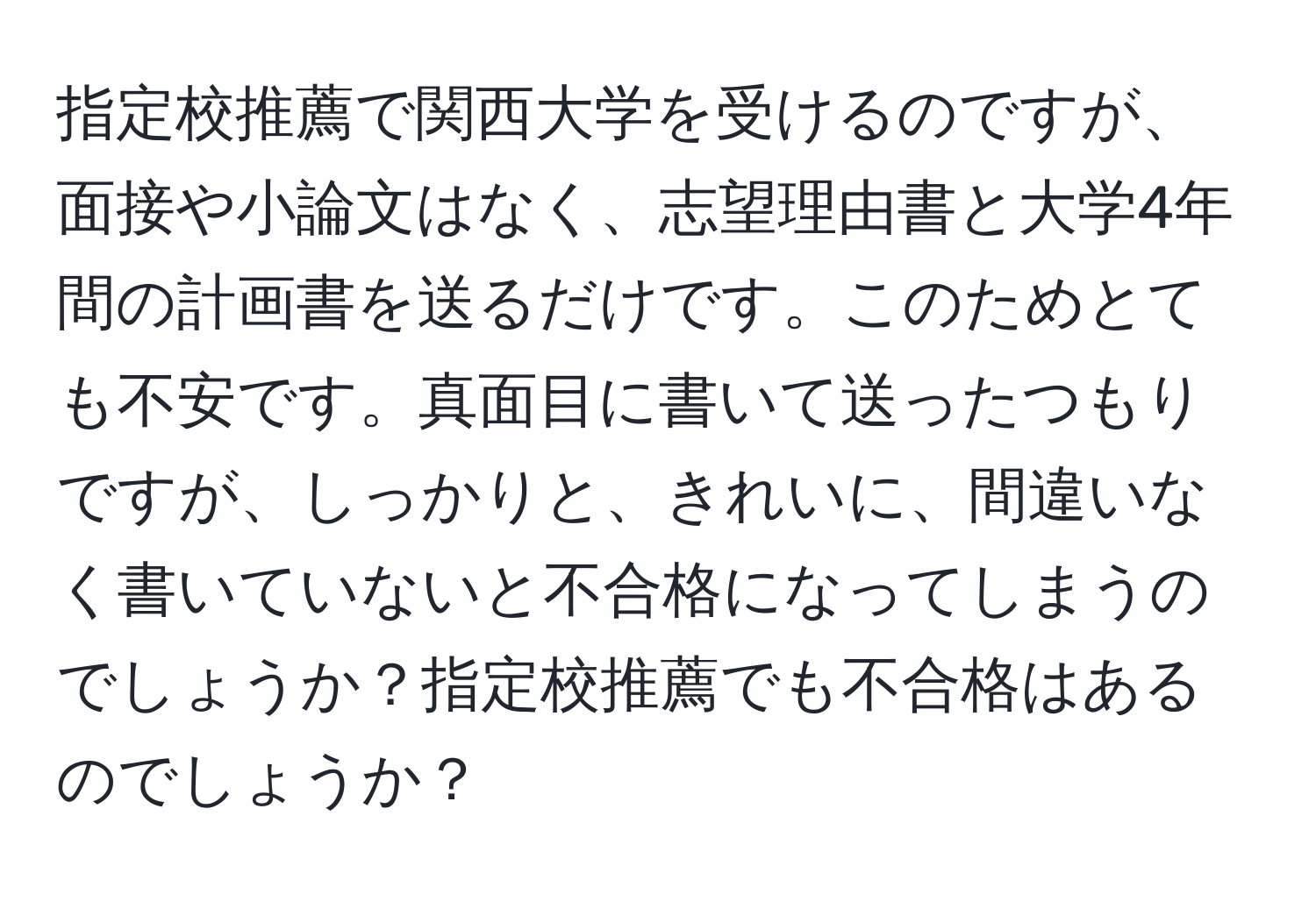 指定校推薦で関西大学を受けるのですが、面接や小論文はなく、志望理由書と大学4年間の計画書を送るだけです。このためとても不安です。真面目に書いて送ったつもりですが、しっかりと、きれいに、間違いなく書いていないと不合格になってしまうのでしょうか？指定校推薦でも不合格はあるのでしょうか？