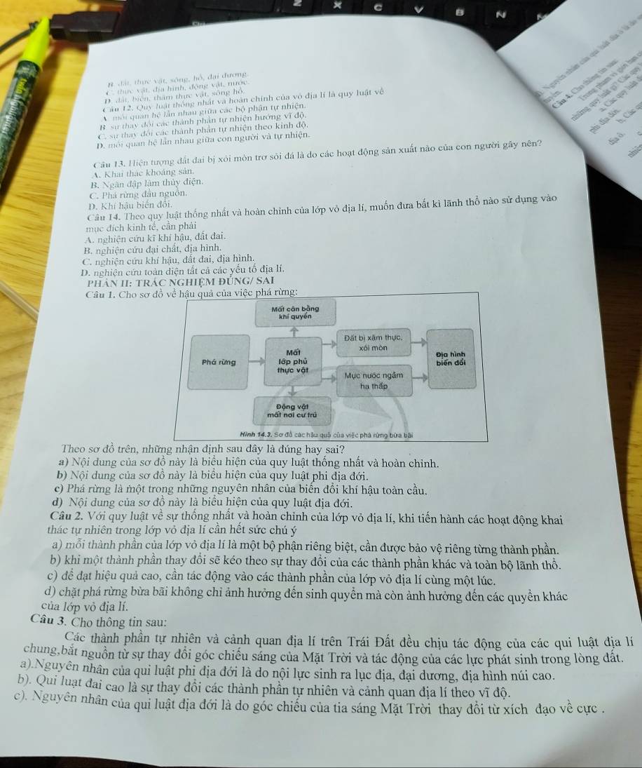 n đặi, thực vật, sông, hỗ, đại đương.
ân 4. Cho thông tin và
C, thực vật, địa hình, động vật, nước.
D. đất, biển, thâm thực vật, sông hồ,
Nguyễn nhân của qu luật đị ở  
lũng quy luật gi? Các q
Cầu 12. Quy luật thông nhật và hoàn chính của vô địa lí là quy luật về
rong phạm vì giới hạn
chi địa đới   Các quy luật
môi quan hệ lần nhau giữa các bộ phận tự nhiện.
B sự thay đổi các thành phản tự nhiện hướng vĩ độ,
h, Các q
C. sự thay đổi các thành phản tự nhiện theo kinh độ,
D. môi quan hệ lẫn nhau giữa con người và tự nhiện.
Câu 13. Hiện tượng đất đai bị xôi mòn trơ sỏi đá là do các hoạt động sản xuất nào của con người gây nên? ha d
A. Khai thác khoáng sản.
B. Ngân đập làm thủy điện.
C. Phá rừng đầu nguồn.
D. Khí hậu biến đối.
Câu 14. Theo quy luật thống nhất và hoàn chỉnh của lớp vỏ địa lí, muốn đưa bất kì lãnh thổ nào sử dụng vào
mục đích kinh tế, cần phải
A. nghiện cứu kĩ khí hậu, đất đai.
B. nghiện cứu đại chất, địa hình.
C. nghiện cứu khí hậu, đất đai, địa hình.
D. nghiện cứu toàn diện tất cả các yếu tổ địa lí.
phân II: trÁC NgHiệM đÚNG/ SAI
Câu 1. Cho sơ đồ về hậu quả của việc phá rừng:
Mất cân bằng
khí quyển
Đất bị xâm thực.
Mấi xái mòn
Địa hình
Phá rừng lớp phủ biēn đổi
thực vật Mục nước ngâm
ha thấp
Động vật
mất nơi cư trú
Hình 14.3. Sơ đồ các hậu quố của việc phá rừng bứa bãi
Theo sơ đồ trên, những nhận định sau đây là đúng hay sai?
a) Nội dung của sơ đồ này là biểu hiện của quy luật thống nhất và hoàn chỉnh.
b) Nội dung của sơ đồ này là biểu hiện của quy luật phi địa đới.
c) Phá rừng là một trong những nguyên nhân của biến đổi khí hậu toàn cầu.
d) Nội dung của sơ đồ này là biểu hiện của quy luật địa đới.
Câu 2. Với quy luật vhat e sự thống nhất và hoàn chỉnh của lớp vỏ địa lí, khi tiến hành các hoạt động khai
thác tự nhiên trong lớp vỏ địa lí cần hết sức chú ý
a) mỗi thành phần của lớp vỏ địa lí là một bộ phận riêng biệt, cần được bảo vệ riêng từng thành phần.
b) khi một thành phần thay đổi sẽ kéo theo sự thay đổi của các thành phần khác và toàn bộ lãnh thổ.
c) để đạt hiệu quả cao, cần tác động vào các thành phần của lớp vỏ địa lí cùng một lúc.
d) chặt phá rừng bừa bãi không chỉ ảnh hưởng đến sinh quyển mà còn ảnh hưởng đến các quyền khác
của lớp vỏ địa lí.
Câu 3. Cho thông tin sau:
Các thành phần tự nhiên và cảnh quan địa lí trên Trái Đất đều chịu tác động của các qui luật địa lí
chung,bắt nguồn từ sự thay đổi góc chiều sáng của Mặt Trời và tác động của các lực phát sinh trong lòng đất.
a).Nguyên nhân của qui luật phi địa đới là do nội lực sinh ra lục địa, đại dương, địa hình núi cao.
b). Qui luạt đai cao là sự thay đổi các thành phần tự nhiên và cảnh quan địa lí theo vĩ độ.
c). Nguyên nhân của qui luật địa đới là do góc chiều của tia sáng Mặt Trời thay đổi từ xích đạo về cực .