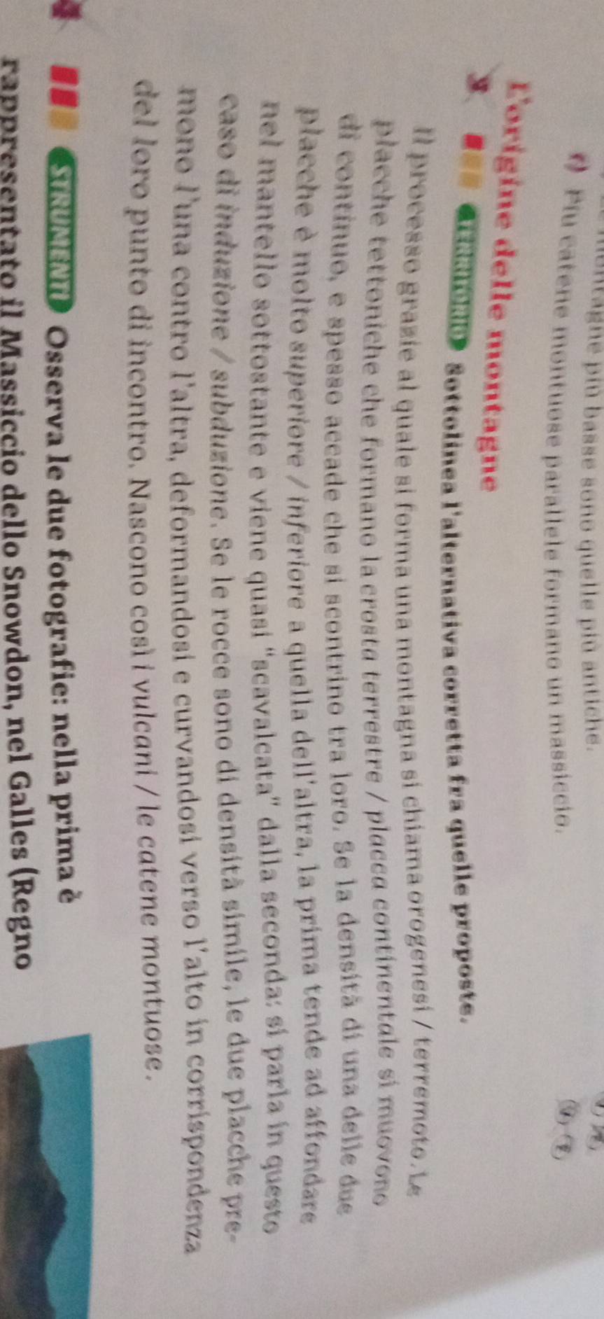 ontagne più basse sono quelle più antiche. 
(7) 
Piu catene montuose parallele formano un massiccio. 
④ (q) 
L'origine delle montagne 
、 aridaiole》Sottolinea l'alternativa corretta fra quelle proposte. 
Il processo grazie al quale si forma una montagna si chiama orogenesi / terremoto. L 
placche tettoniche che formano la crosta terrestre / placca continentale si muovono 
di contínuo, e spesso accade che si scontrino tra loro. Se la densitã di una delle due 
placche è molto superiore / inferiore a quella dell'altra, la prima tende ad affondare 
nel mantello sottostante e viene quasi "scavalcata" dalla seconda: sí parla ín questo 
caso di induzione / subduzione. Se le rocce sono di densità simile, le due placche pre- 
mono l'una contro l'altra, deformandosi e curvandosi verso l'alto in corrispondenza 
del loro punto di incontro. Nascono cosí i vulcani / le catene montuose. 
## RUMENTD Osserva le due fotografie: nella prima é 
rappresentato il Massiccio dello Snowdon, nel Galles (Regno
