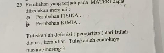 Perubahan yang terjadi pada MATERI dapat 
dibedakan menjadi : 
@ Perubahan FISIKA . 
Perubahan KíMIA . 
Tuliskanlah defenisi ( pengertian ) dari istilah 
diatas kemudian Tuliskanlah contohnya 
masing-masing 3