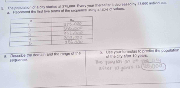 The population of a city started at 378,000. Every year thereafter it decreased by 23,000 individuals.
a. Represent the first five terms of the sequence using a table of values.
a. Describe the domain and the range of the b. Use your formulas to predict the population
sequence. of the city after 10 years.