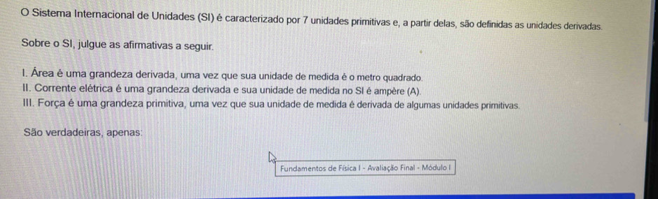 Sistema Internacional de Unidades (SI) é caracterizado por 7 unidades primitivas e, a partir delas, são definidas as unidades derivadas. 
Sobre o SI, julgue as afirmativas a seguir. 
1. Área é uma grandeza derivada, uma vez que sua unidade de medida é o metro quadrado. 
II. Corrente elétrica é uma grandeza derivada e sua unidade de medida no SI é ampère (A). 
III. Força é uma grandeza primitiva, uma vez que sua unidade de medida é derivada de algumas unidades primitivas. 
São verdadeiras, apenas: 
Fundamentos de Física I - Avaliação Final - Módulo I