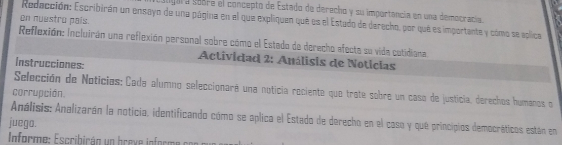 aligara sobre el concepto de Estado de derecho y su importancia en una democracía. 
en nuestro país. 
Redacción: Escribirán un ensayo de una página en el que expliquen qué es el Estado de derecho, por qué es importante y cómo se aplica 
Reflexión: Incluirán una reflexión personal sobre cómo el Estado de derecho afecta su vida cotidiana. 
Actividad 2: Análisis de Noticias 
Instrucciones: 
Selección de Noticias: Cada alumno seleccionará una noticia reciente que trate sobre un caso de justicia, derechos humanos o 
corrupción. 
Análisis: Analizarán la noticia, identificando cómo se aplica el Estado de derecho en el caso y qué principios democráticos están en 
juego. 
Informe: Escribirán un breve informe con