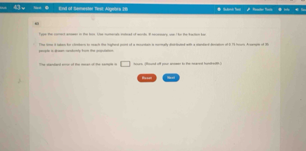 ous 43 Next End of Semester Test: Algebra 2B Submit Test Reader Tools Info So 
43 
Type the correct answer in the box. Use numerals instead of words. If necessary, use I for the fraction bar 
The time it takes for climbers to reach the highest point of a mountain is normally distributed with a standard deviation of 0.75 hours. A sample of 35
people is drawn randomly from the population. 
The standard error of the mean of the sample is □ hours. (Round off your answer to the nearest hundredth.) 
Reset Next