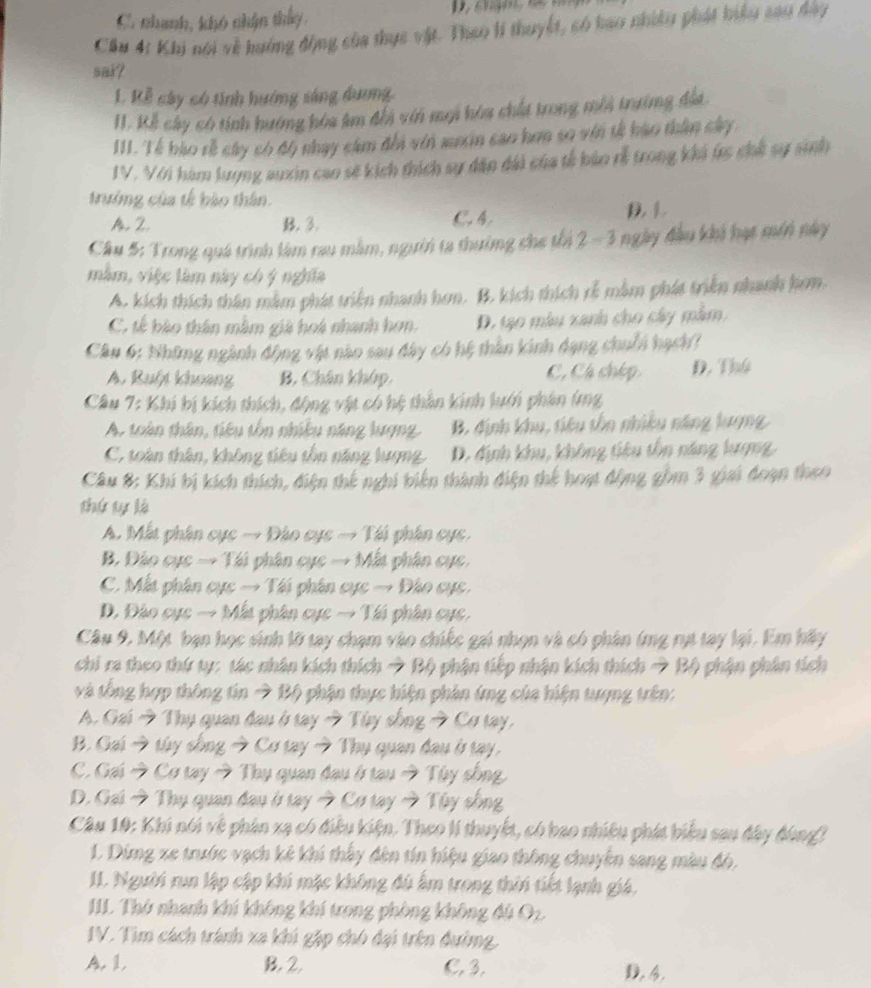 C. nhanh, khó chận thấy,
Cầu 4: Khi nói về hướng động của thực vật. Thao lí thuyết, só hao nhiều phát hiểu sau đây
sak?
L. Kễ cây có tính hướng sáng dương
I. Kế cây có tính hướng hòa âm đổi với mọi hòa chất trong mỗi trưởng địa
III. Tế bào rễ cây có độ nhạy cảm đổi vii muin cao hơn so vớn tế hào thần cây 
IV. Với hàm lượng auxin cao sẽ kích thích sự dân đài của tế bảo rễ trong khả (c chế sự sinh
trưởng của tế bào thân.
A. Z. B. 3. C.4. D. 1.
Câu 5: Trong quá trình làm rau mằm, người ta thưởng che thi 2 - 3 ngày đầu khi hạt môn này
mằm, việc làm này có ý nghĩa
A. kích thích thân mằm phát triện nhanh hơn. B. kích thích rẻ mắm phát triển nhanh hơm.
C. tế bào thân mằm già hoá nhanh hơn. D. tạ0 màu xanh cho cây mằm,
Câu 6: Những ngành động vật nào sau đây có hệ thần kinh dạng chuỗi hạch?
A. Ruột khoạng B. Chân khóp. C, Cá chép D. Thứ
Câu 7: Khi bị kích thích, động vật có hệ thần kinh lưới phân (ng
A. toàn thân, tiêu tồn nhiều năng lượng. B. định khu, tiêu tồn nhiều năng lượng
C. toàn thân, không tiêu tồn năng lượng. D. định khu, không tiêu tồn năng lượng,
Câu 8: Khí bị kích thích, điện thế nghi biến thành điện thể hoạt động gồm 3 giai đoạn theo
thứ tự là
A. Mất phân cục → Đào cục → Tái phân cục,
B. Đảo cục → Tái phân cục → Mất phân cực,
C. Mất phân cục → Tái phân cực → Đào cục.
D. Đào cục → Mất phân cục → Tái phân cục,
Câu 9, Một bạn học sinh lỡ tay chạm vào chiếc gai nhọn và có phân (rng rụt tay lại. Em hầy
chi ra theo thứ ty: tác nhân kích thích → Bộ phận tiếp nhận kích thích → Bộ phận phân tích
và tổng hợp thông tin → Bộ phận thực biện phân ứng của hiện tượng trên:
A. Gai → Thụ quan đau ở tay → Tùy sống → Cơ tạy,
B. Gai → túy sống → Cơ tay → Thụ quan đau ở tay,
C. Gai → Cơ tay → Thụ quan đau ở tau → Tùy sống
D. Gai → Thụ quan đau ở tay → Cơ tay → Tùy sống
Câu 10: Khi nói về phản xạ có điều kiện. Theo lí thuyết, có bao nhiều phát biểu san đây đùng)
1. Dimg xe trước vạch kê khi thấy đên tín hiệu giao thông chuyên sang màu độ,
II. Người run lập cập khi mặc không đù ấm trong thời tiết lạnh giá,
IIL Thứ nhanh khí không khí trong phòng không đú O2.
IV. Tìm cách tránh xa khi gặp chó đại trên đường.
A. 1, B. 2. C. 3. D. 4.