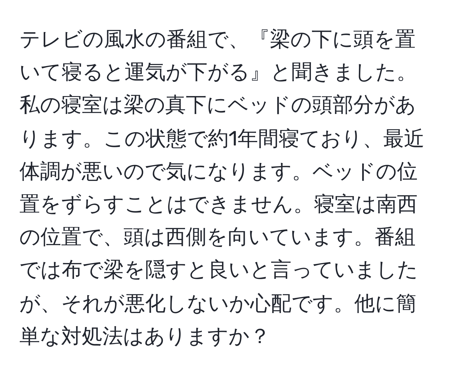 テレビの風水の番組で、『梁の下に頭を置いて寝ると運気が下がる』と聞きました。私の寝室は梁の真下にベッドの頭部分があります。この状態で約1年間寝ており、最近体調が悪いので気になります。ベッドの位置をずらすことはできません。寝室は南西の位置で、頭は西側を向いています。番組では布で梁を隠すと良いと言っていましたが、それが悪化しないか心配です。他に簡単な対処法はありますか？