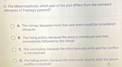 In The Metamorphosis, which part of the plot differs from the standard
elements of Freytag's pyramid?
A. The climax, because more than one event could be considered
climactic
B. The rising action, because the story is introduced and then
immediately followed by the climax
C. The conclusion, because the story basically ends and the conflict
is not resolved
D. The falling action, because the story ends directly after the story's
conflict is resolved