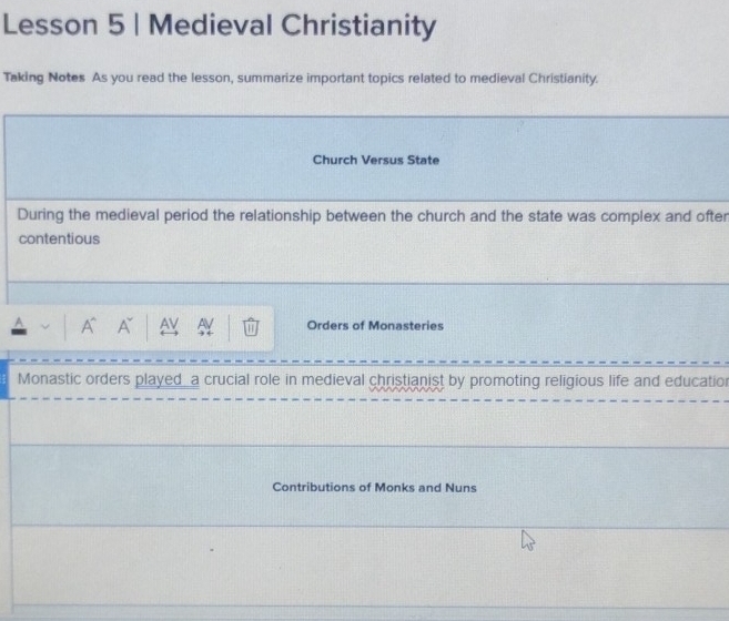 Lesson 5 | Medieval Christianity 
Taking Notes As you read the lesson, summarize important topics related to medieval Christianity. 
Church Versus State 
During the medieval period the relationship between the church and the state was complex and often 
contentious 
A A AV W Orders of Monasteries 
) ( 
Monastic orders played_a crucial role in medieval christianist by promoting religious life and education 
Contributions of Monks and Nuns