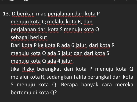 Diberikan map perjalanan dari kota P
menuju kota Q melalui kota R, dan 
perjalanan dari kota S menuju kota Q
sebagai berikut: 
Dari kota P ke kota R ada 6 jalur, dari kota R
menuju kota Q ada 5 jalur dan dari kota S
menuju kota Q ada 4 jalur. 
Jika Rizky berangkat dari kota P menuju kota Q
melalui kota R, sedangkan Talita berangkat dari kota
S menuju kota Q. Berapa banyak cara mereka 
bertemu di kota Q?