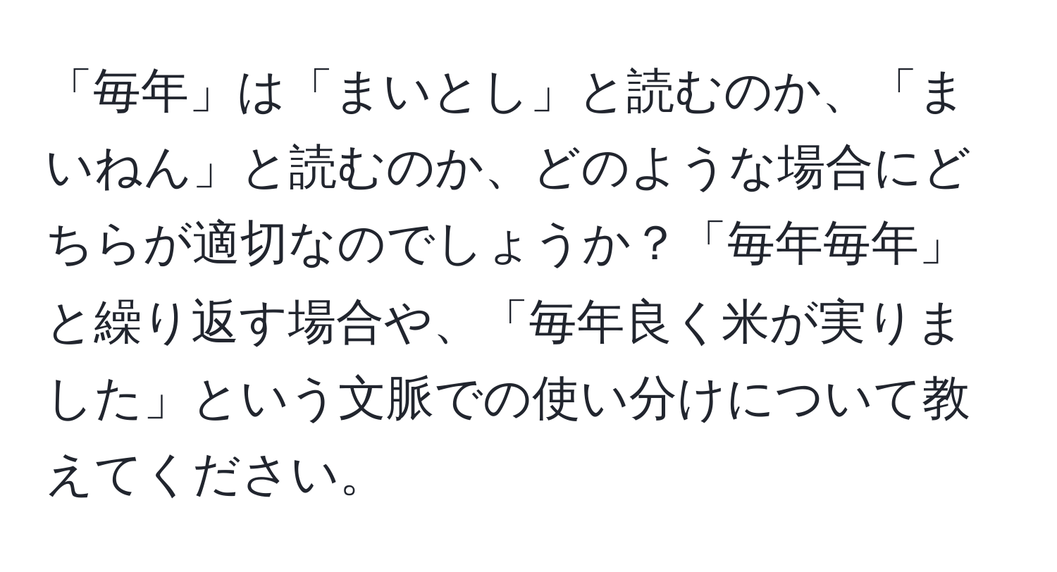 「毎年」は「まいとし」と読むのか、「まいねん」と読むのか、どのような場合にどちらが適切なのでしょうか？「毎年毎年」と繰り返す場合や、「毎年良く米が実りました」という文脈での使い分けについて教えてください。