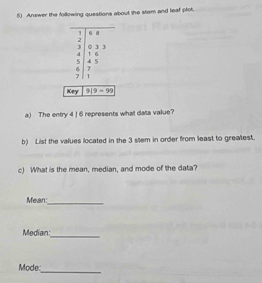 Answer the following questions about the stem and leaf plot. 
Key 9|9=99
a) The entry 4 | 6 represents what data value? 
b) List the values located in the 3 stem in order from least to greatest. 
c) What is the mean, median, and mode of the data? 
Mean:_ 
Median: 
_ 
_ 
Mode: