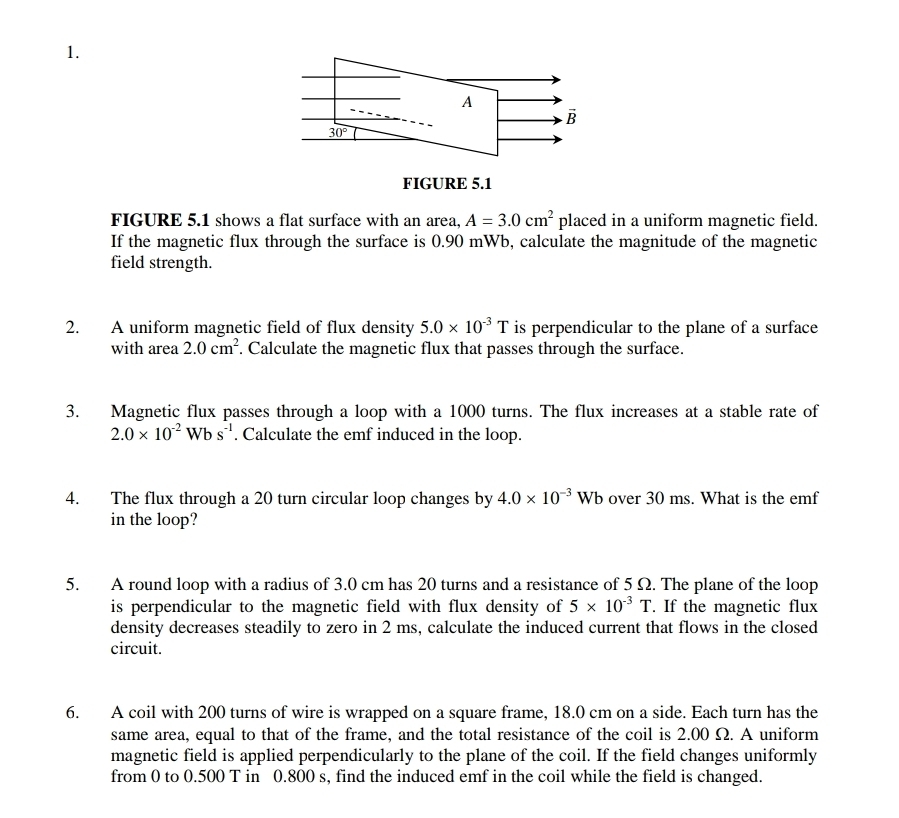 A
overline B
30°
FIGURE 5.1 
FIGURE 5.1 shows a flat surface with an area, A=3.0cm^2 placed in a uniform magnetic field. 
If the magnetic flux through the surface is 0.90 mWb, calculate the magnitude of the magnetic 
field strength. 
2. A uniform magnetic field of flux density 5.0* 10^(-3)T is perpendicular to the plane of a surface 
with area 2.0cm^2. Calculate the magnetic flux that passes through the surface. 
3. Magnetic flux passes through a loop with a 1000 turns. The flux increases at a stable rate of
2.0* 10^(-2)Wbs^(-1). Calculate the emf induced in the loop. 
4. The flux through a 20 turn circular loop changes by 4.0* 10^(-3)Wb over 30 ms. What is the emf
in the loop? 
5. A round loop with a radius of 3.0 cm has 20 turns and a resistance of 5 Ω. The plane of the loop 
is perpendicular to the magnetic field with flux density of 5* 10^(-3)T. If the magnetic flux 
density decreases steadily to zero in 2 ms, calculate the induced current that flows in the closed 
circuit. 
6. A coil with 200 turns of wire is wrapped on a square frame, 18.0 cm on a side. Each turn has the 
same area, equal to that of the frame, and the total resistance of the coil is 2.00 Ω. A uniform 
magnetic field is applied perpendicularly to the plane of the coil. If the field changes uniformly 
from 0 to 0.500 T in 0.800 s, find the induced emf in the coil while the field is changed.