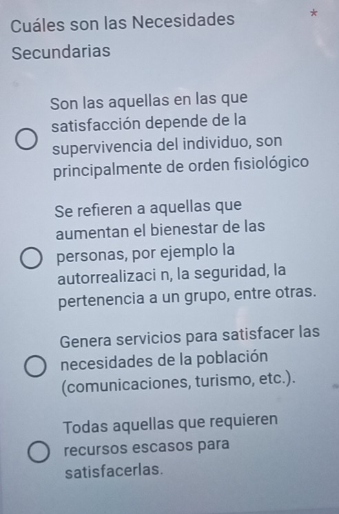 Cuáles son las Necesidades
*
Secundarias
Son las aquellas en las que
satisfacción depende de la
supervivencia del individuo, son
principalmente de orden fisiológico
Se refieren a aquellas que
aumentan el bienestar de las
personas, por ejemplo la
autorrealizaci n, la seguridad, la
pertenencia a un grupo, entre otras.
Genera servicios para satisfacer las
necesidades de la población
(comunicaciones, turismo, etc.).
Todas aquellas que requieren
recursos escasos para
satisfacerlas.