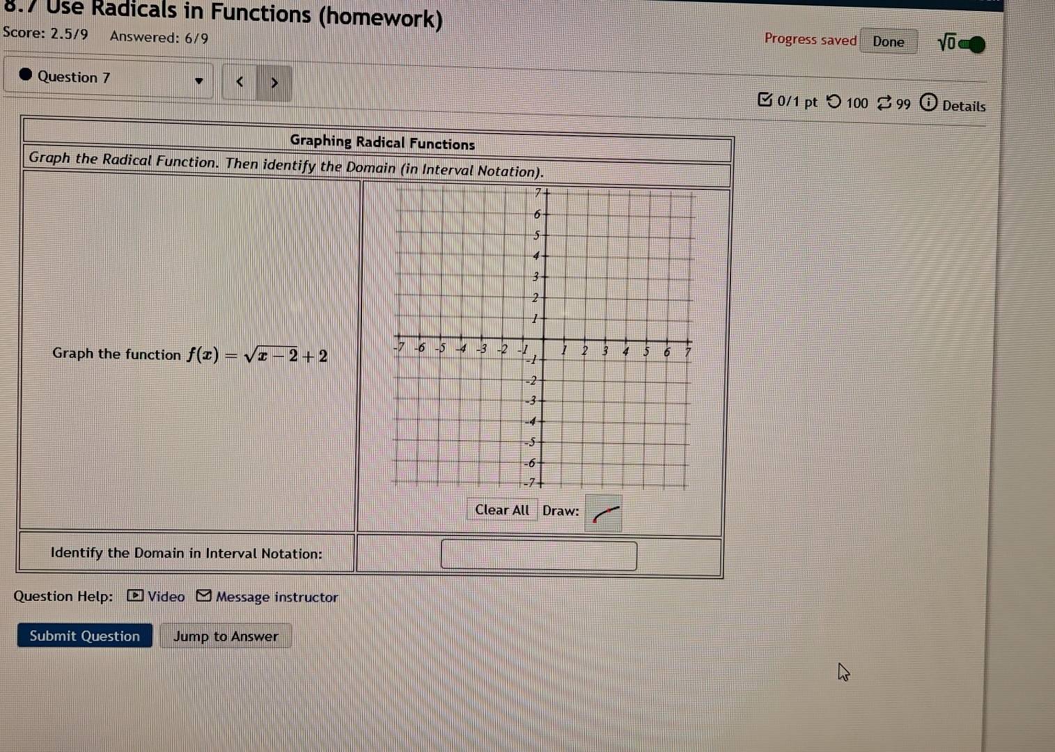 8.7 Use Radicals in Functions (homework) 
Score: 2.5/9 Answered: 6/9 
Progress saved Done sqrt(0) 
Question 7 C 0/1 pt つ100 99 Details 
Graphing Radical Functions 
Graph the Radical Function. Then identify the Domain (in Interval Notation). 
Graph the function f(x)=sqrt(x-2)+2
Clear All Draw: 
Identify the Domain in Interval Notation: 
Question Help: Video Message instructor 
Submit Question Jump to Answer