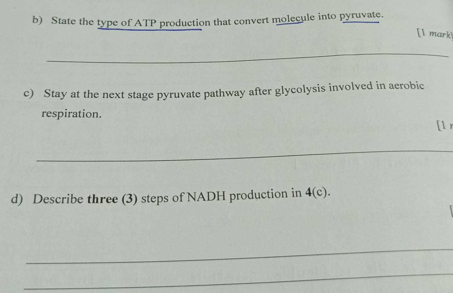 State the type of ATP production that convert molecule into pyruvate. 
[l mark 
_ 
c) Stay at the next stage pyruvate pathway after glycolysis involved in aerobic 
respiration. 
[lr 
_ 
d) Describe three (3) steps of NADH production in 4(c)
_ 
_