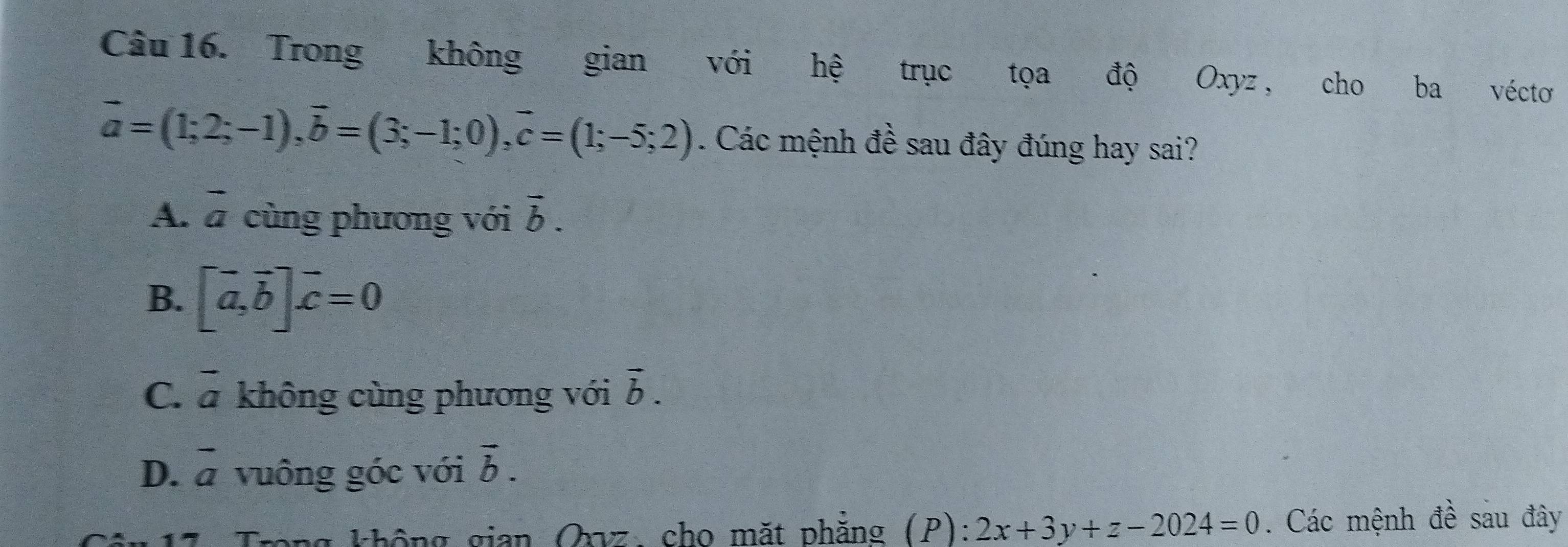 Trong không gian với hệ trục tọa độ Oxyz, cho ba vécto
vector a=(1;2;-1), vector b=(3;-1;0), vector c=(1;-5;2). Các mệnh đề sau đây đúng hay sai?
A. vector a cùng phương với vector b.
B、 [vector a, vector b]vector c=0
C. overline a không cùng phương với vector b.
D. vector a vuông góc với overline b. 
g không gian Qyz: cho mặt phẳng (P): 2x+3y+z-2024=0. Các mệnh đề sau đây