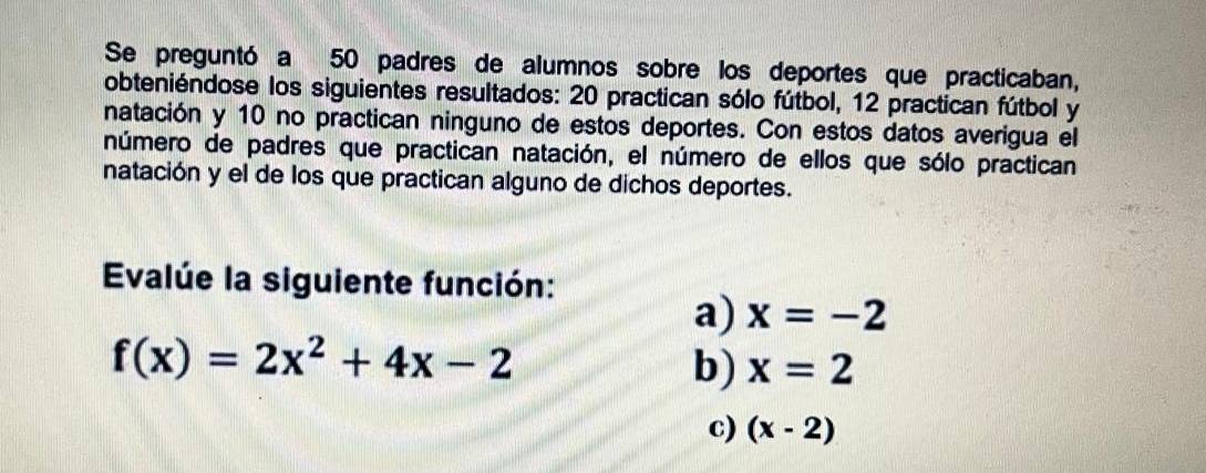 Se preguntó a 50 padres de alumnos sobre los deportes que practicaban, 
obteniéndose los siguientes resultados: 20 practican sólo fútbol, 12 practican fútbol y 
natación y 10 no practican ninguno de estos deportes. Con estos datos averigua el 
número de padres que practican natación, el número de ellos que sólo practican 
natación y el de los que practican alguno de dichos deportes. 
Evalúe la siguiente función: 
a) x=-2
f(x)=2x^2+4x-2
b) x=2
c) (x-2)