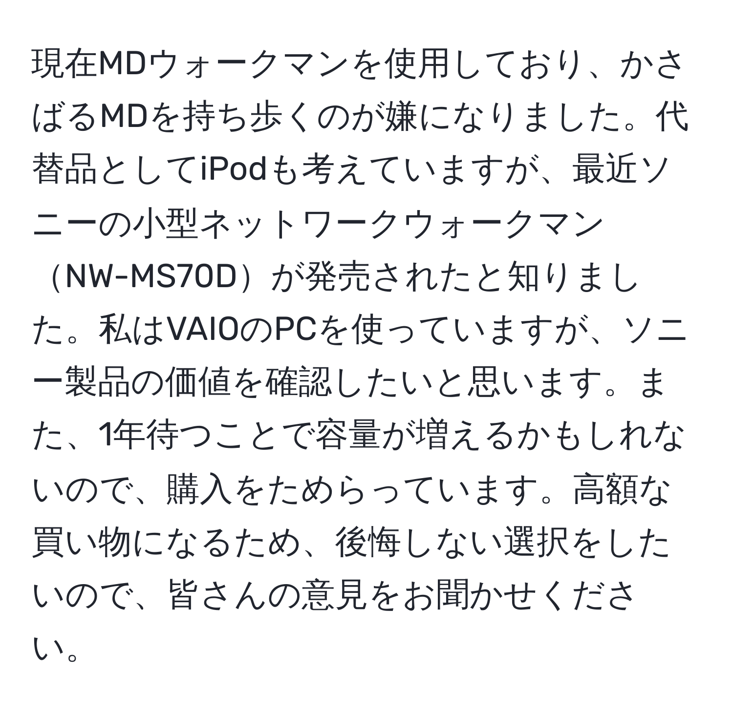 現在MDウォークマンを使用しており、かさばるMDを持ち歩くのが嫌になりました。代替品としてiPodも考えていますが、最近ソニーの小型ネットワークウォークマンNW-MS70Dが発売されたと知りました。私はVAIOのPCを使っていますが、ソニー製品の価値を確認したいと思います。また、1年待つことで容量が増えるかもしれないので、購入をためらっています。高額な買い物になるため、後悔しない選択をしたいので、皆さんの意見をお聞かせください。