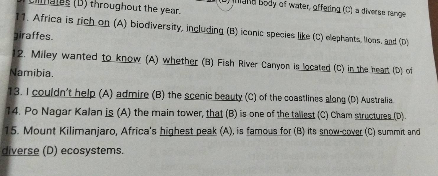 imales (D) throughout the year.
(D) inland body of water, offering (C) a diverse range
11. Africa is rich on (A) biodiversity, including (B) iconic species like (C) elephants, lions, and (D)
giraffes.
12. Miley wanted to know (A) whether (B) Fish River Canyon is located (C) in the heart (D) of
Namibia.
13. I couldn’t help (A) admire (B) the scenic beauty (C) of the coastlines along (D) Australia.
14. Po Nagar Kalan is (A) the main tower, that (B) is one of the tallest (C) Cham structures (D).
15. Mount Kilimanjaro, Africa’s highest peak (A), is famous for (B) its snow-cover (C) summit and
diverse (D) ecosystems.